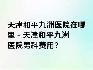 天津和平九洲医院在哪里 - 天津和平九洲医院男科费用？