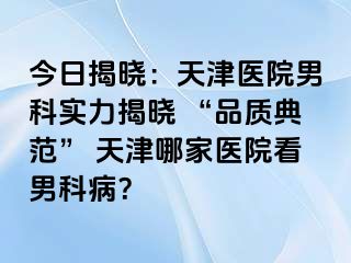 今日揭晓：天津医院男科实力揭晓 “品质典范” 天津哪家医院看男科病？