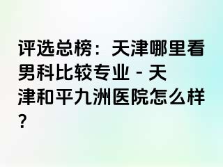 评选总榜：天津哪里看男科比较专业 - 天津和平九洲医院怎么样？