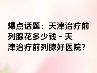 爆点话题：天津治疗前列腺花多少钱 - 天津治疗前列腺好医院？