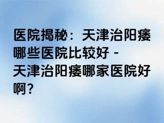 医院揭秘：天津治阳痿哪些医院比较好 - 天津治阳痿哪家医院好啊？