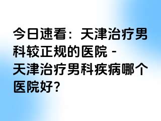 今日速看：天津治疗男科较正规的医院 - 天津治疗男科疾病哪个医院好？