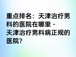 重点排名：天津治疗男科的医院在哪里 - 天津治疗男科病正规的医院？