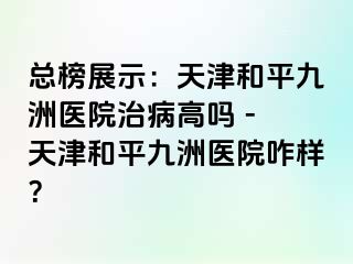 总榜展示：天津和平九洲医院治病高吗 - 天津和平九洲医院咋样？