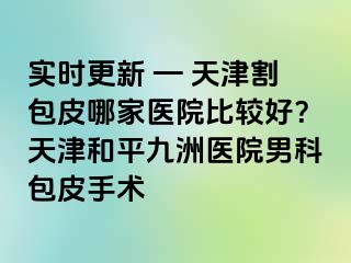 实时更新 — 天津割包皮哪家医院比较好？天津和平九洲医院男科包皮手术