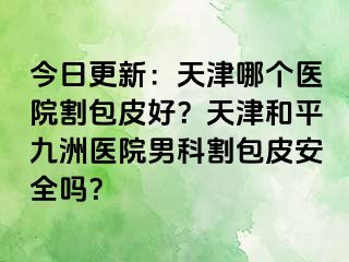今日更新：天津哪个医院割包皮好？天津和平九洲医院男科割包皮安全吗？