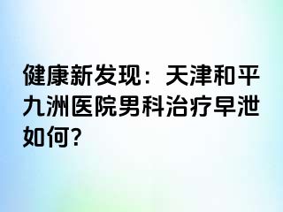 健康新发现：天津和平九洲医院男科治疗早泄如何？