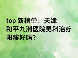 top 新榜单：天津和平九洲医院男科治疗阳痿好吗？