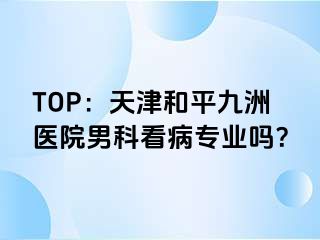 TOP：天津和平九洲医院男科看病专业吗？