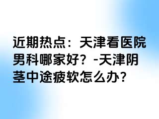近期热点：天津看医院男科哪家好？-天津阴茎中途疲软怎么办？