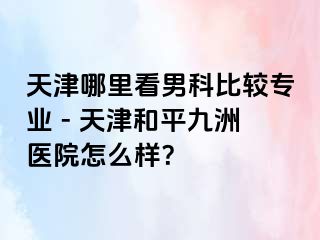 天津哪里看男科比较专业 - 天津和平九洲医院怎么样？