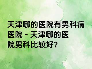 天津哪的医院有男科病医院 - 天津哪的医院男科比较好？