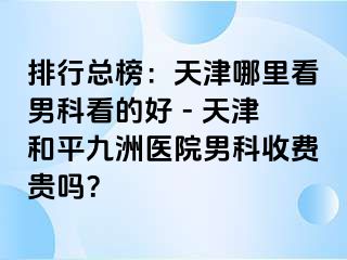排行总榜：天津哪里看男科看的好 - 天津和平九洲医院男科收费贵吗？