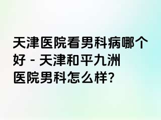 天津医院看男科病哪个好 - 天津和平九洲医院男科怎么样？