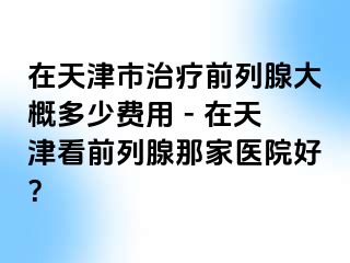 在天津市治疗前列腺大概多少费用 - 在天津看前列腺那家医院好？