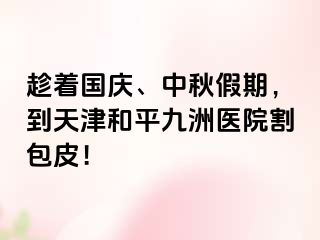 趁着国庆、中秋假期，到天津和平九洲医院割包皮！