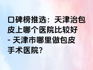 口碑榜推选：天津治包皮上哪个医院比较好 - 天津市哪里做包皮手术医院？