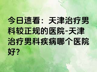 今日速看：天津治疗男科较正规的医院-天津治疗男科疾病哪个医院好?