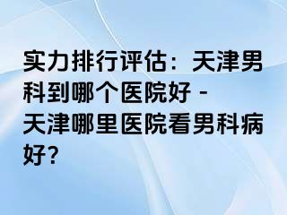 实力排行评估：天津男科到哪个医院好 - 天津哪里医院看男科病好？
