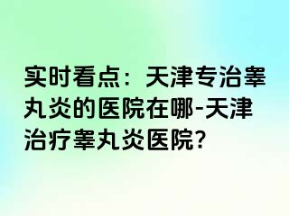 实时看点：天津专治睾丸炎的医院在哪-天津治疗睾丸炎医院?
