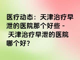 医疗动态：天津治疗早泄的医院那个好些 - 天津治疗早泄的医院哪个好？