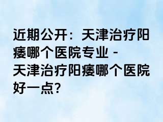 近期公开：天津治疗阳痿哪个医院专业 - 天津治疗阳痿哪个医院好一点？