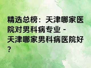 精选总榜：天津哪家医院对男科病专业 - 天津哪家男科病医院好？