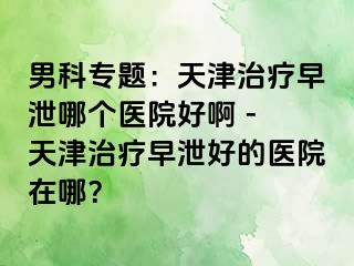 男科专题：天津治疗早泄哪个医院好啊 - 天津治疗早泄好的医院在哪？
