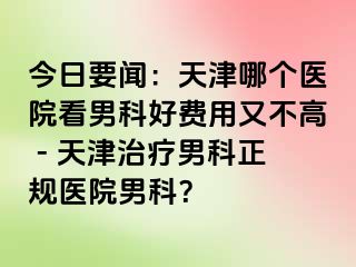 今日要闻：天津哪个医院看男科好费用又不高 - 天津治疗男科正规医院男科？