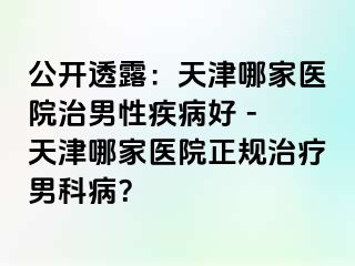 公开透露：天津哪家医院治男性疾病好 - 天津哪家医院正规治疗男科病？