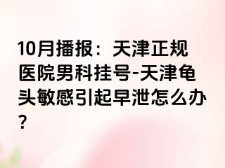 10月播报：天津正规医院男科挂号-天津龟头敏感引起早泄怎么办？