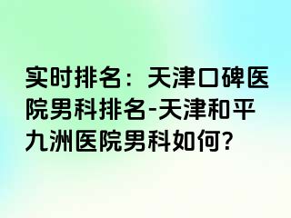 实时排名：天津口碑医院男科排名-天津和平九洲医院男科如何？
