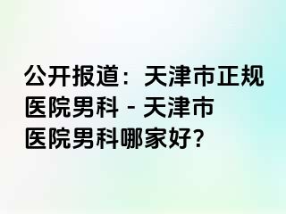 公开报道：天津市正规医院男科 - 天津市医院男科哪家好？