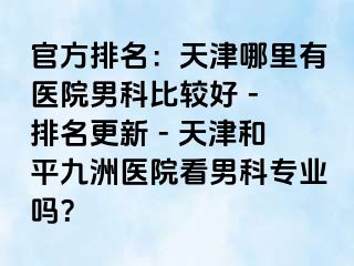 官方排名：天津哪里有医院男科比较好 - 排名更新 - 天津和平九洲医院看男科专业吗？