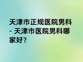 天津市正规医院男科 - 天津市医院男科哪家好？