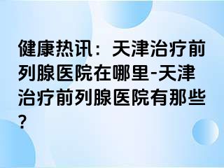 健康热讯：天津治疗前列腺医院在哪里-天津治疗前列腺医院有那些?