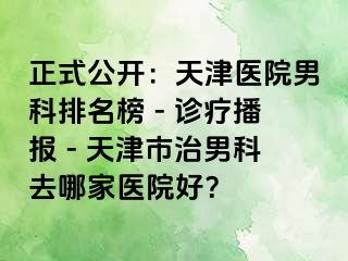 正式公开：天津医院男科排名榜 - 诊疗播报 - 天津市治男科去哪家医院好？