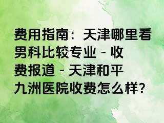 费用指南：天津哪里看男科比较专业 - 收费报道 - 天津和平九洲医院收费怎么样？