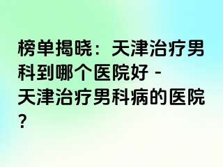 榜单揭晓：天津治疗男科到哪个医院好 - 天津治疗男科病的医院？