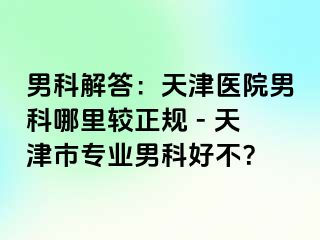 男科解答：天津医院男科哪里较正规 - 天津市专业男科好不？