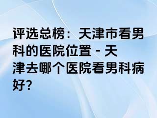 评选总榜：天津市看男科的医院位置 - 天津去哪个医院看男科病好？