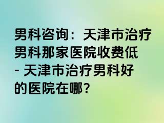 男科咨询：天津市治疗男科那家医院收费低 - 天津市治疗男科好的医院在哪？
