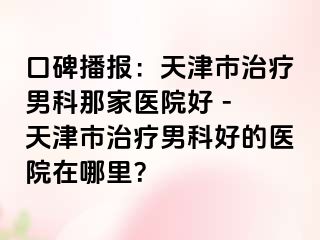 口碑播报：天津市治疗男科那家医院好 - 天津市治疗男科好的医院在哪里？
