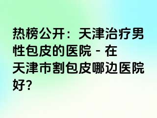 热榜公开：天津治疗男性包皮的医院 - 在天津市割包皮哪边医院好？
