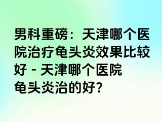男科重磅：天津哪个医院治疗龟头炎效果比较好 - 天津哪个医院龟头炎治的好？