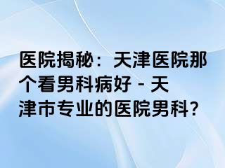 医院揭秘：天津医院那个看男科病好 - 天津市专业的医院男科？