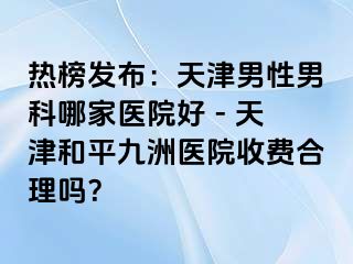 热榜发布：天津男性男科哪家医院好 - 天津和平九洲医院收费合理吗？