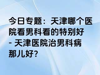 今日专题：天津哪个医院看男科看的特别好 - 天津医院治男科病那儿好？