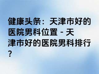 健康头条：天津市好的医院男科位置 - 天津市好的医院男科排行？