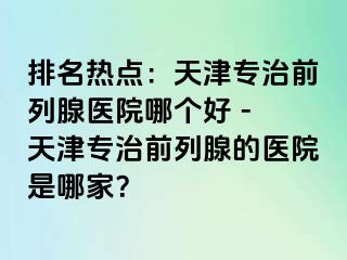 排名热点：天津专治前列腺医院哪个好 - 天津专治前列腺的医院是哪家？